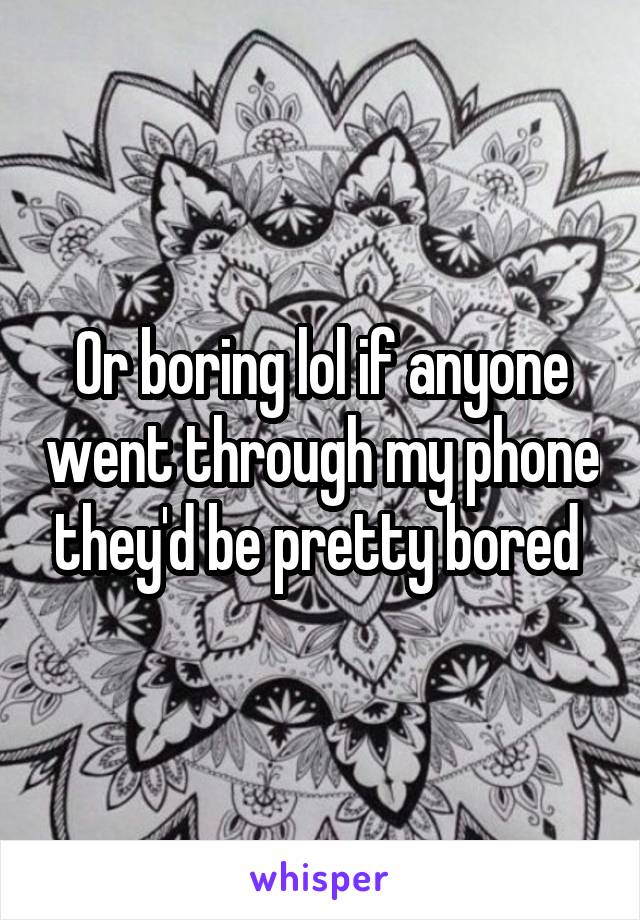 Or boring lol if anyone went through my phone they'd be pretty bored 