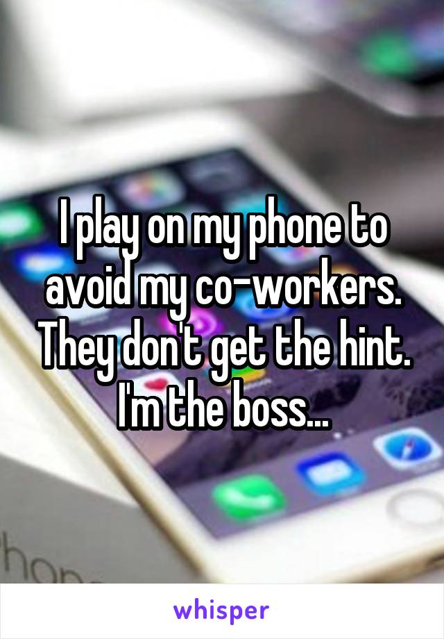 I play on my phone to avoid my co-workers. They don't get the hint. I'm the boss...