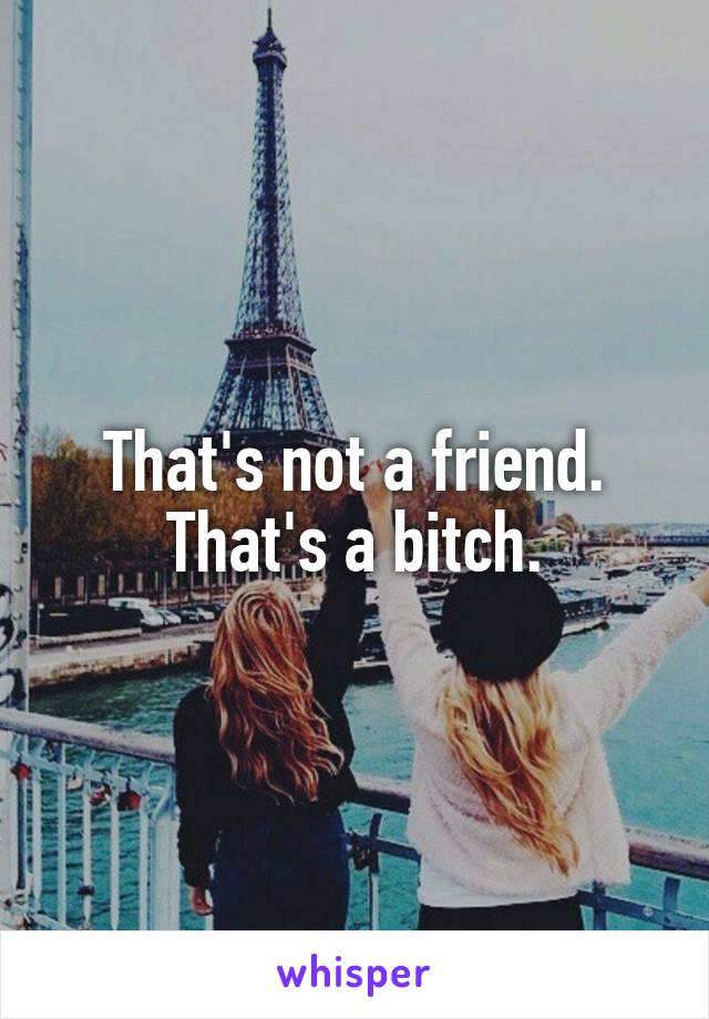 That's not a friend. That's a bitch.