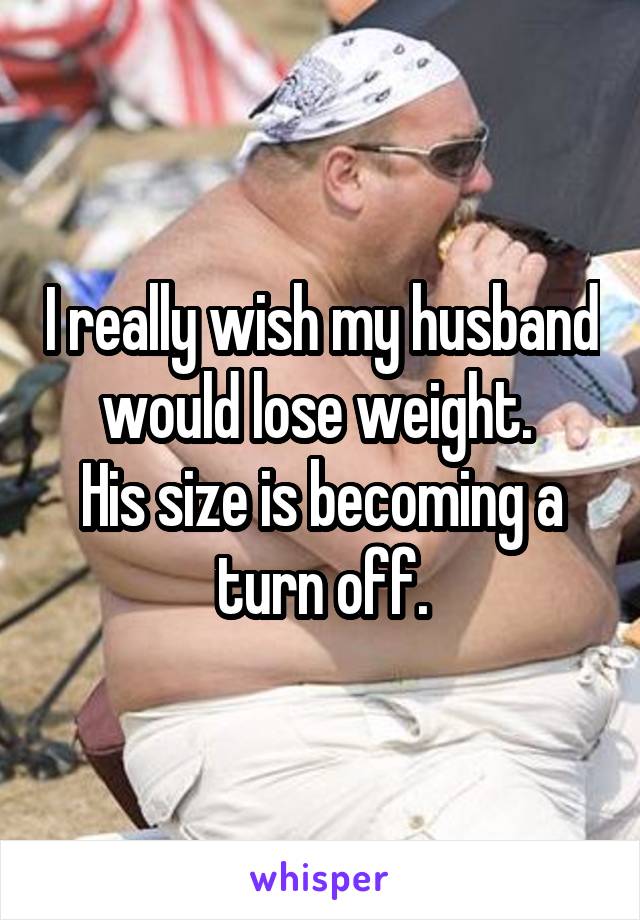 I really wish my husband would lose weight. 
His size is becoming a turn off.