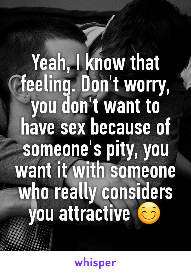 Yeah, I know that feeling. Don't worry, you don't want to have sex because of someone's pity, you want it with someone who really considers you attractive 😊