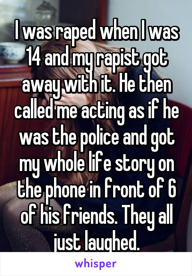 I was raped when I was 14 and my rapist got away with it. He then called me acting as if he was the police and got my whole life story on the phone in front of 6 of his friends. They all just laughed.