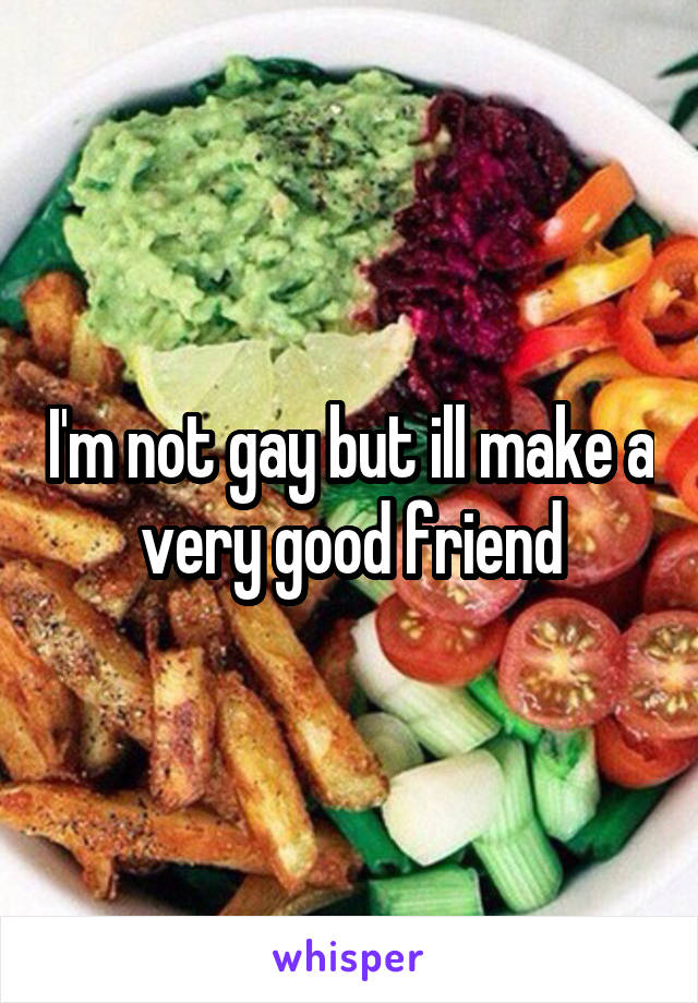 I'm not gay but ill make a very good friend