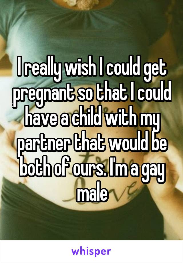 I really wish I could get pregnant so that I could have a child with my partner that would be both of ours. I'm a gay male