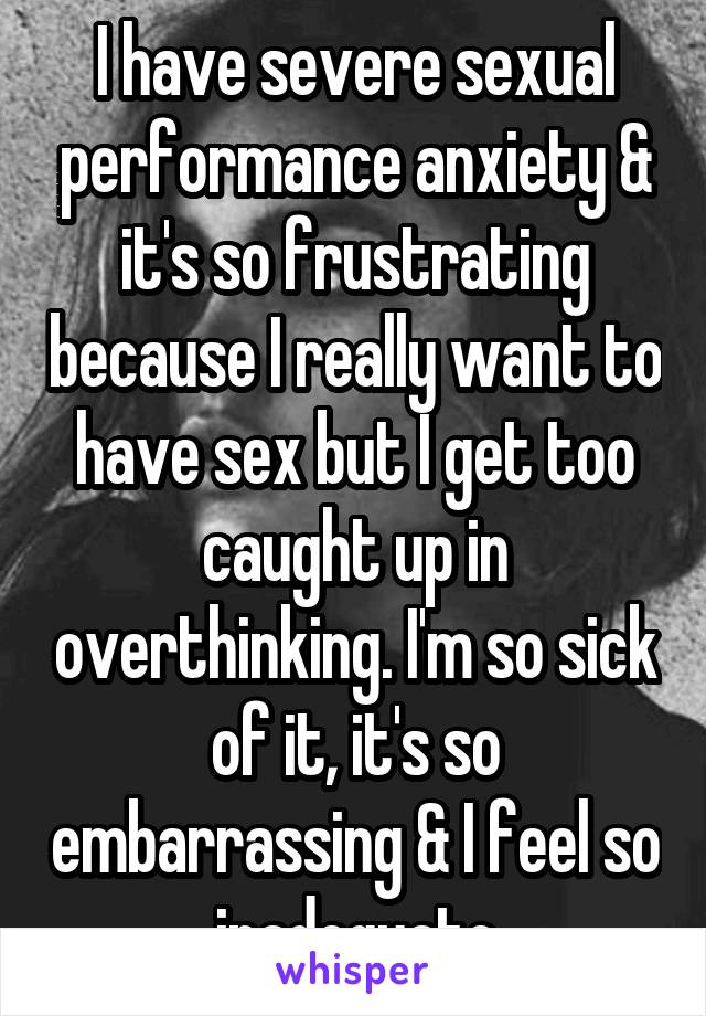 I have severe sexual performance anxiety & it's so frustrating because I really want to have sex but I get too caught up in overthinking. I'm so sick of it, it's so embarrassing & I feel so inadequate