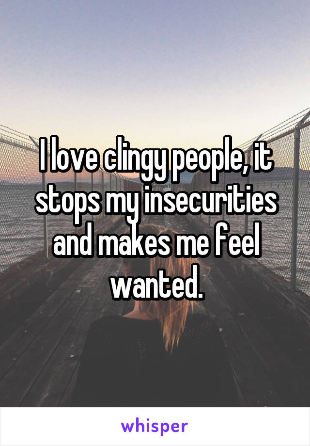 I love clingy people, it stops my insecurities and makes me feel wanted.