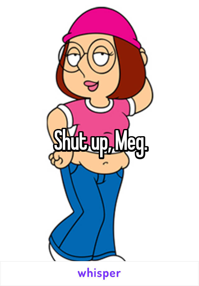 Shut up, Meg.