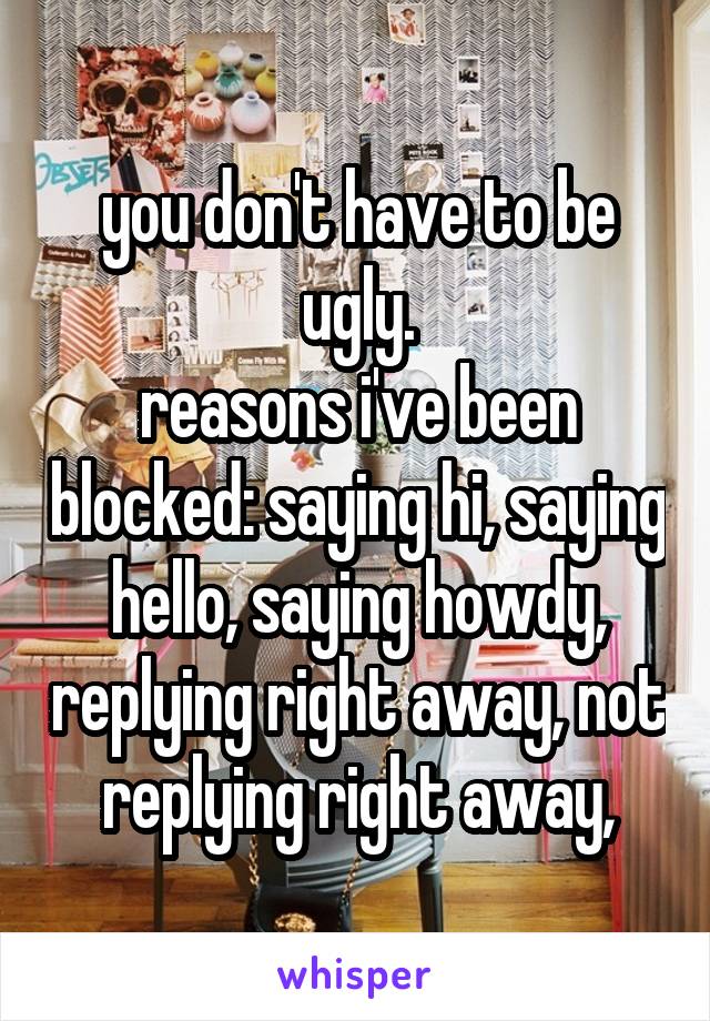 you don't have to be ugly.
reasons i've been blocked: saying hi, saying hello, saying howdy, replying right away, not replying right away,