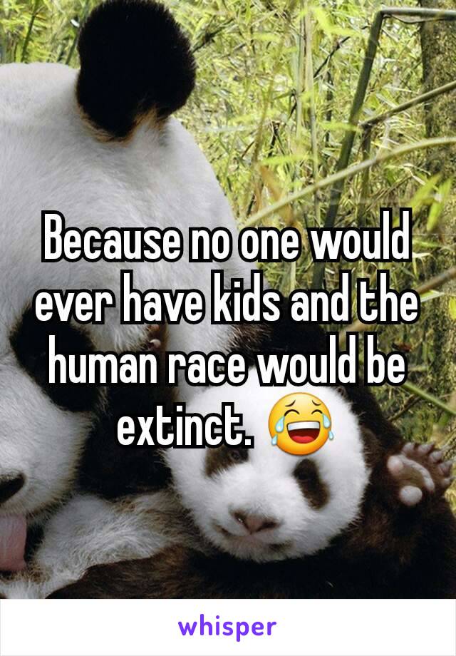 Because no one would ever have kids and the human race would be extinct. 😂