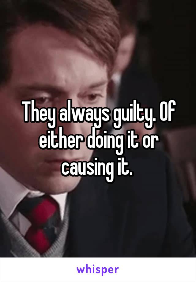 They always guilty. Of either doing it or causing it. 