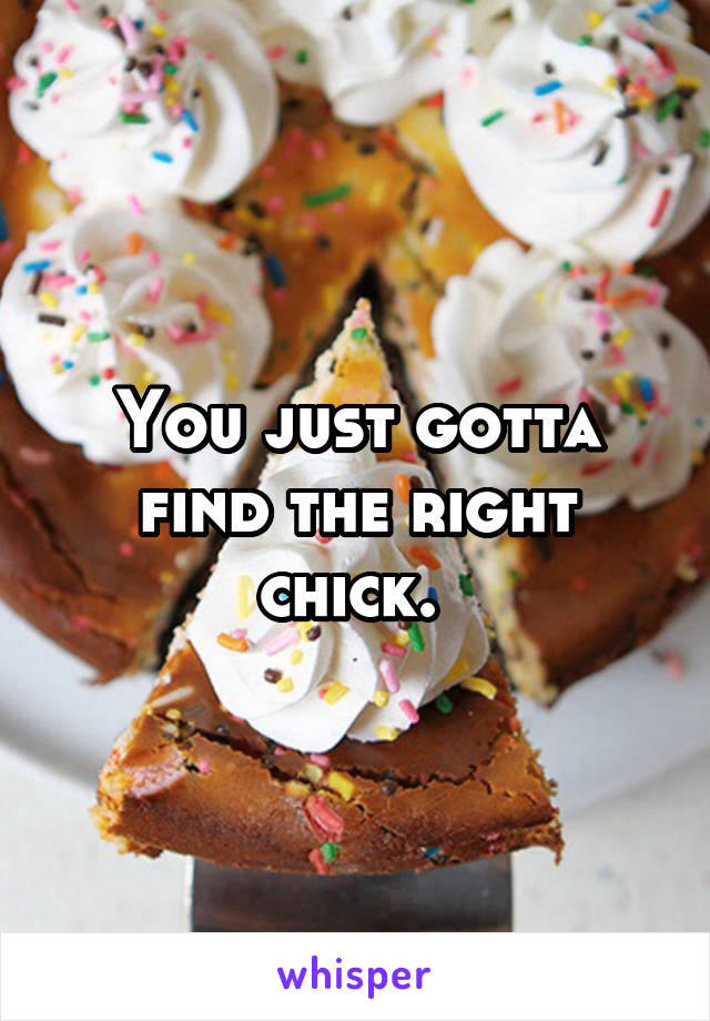 You just gotta find the right chick. 