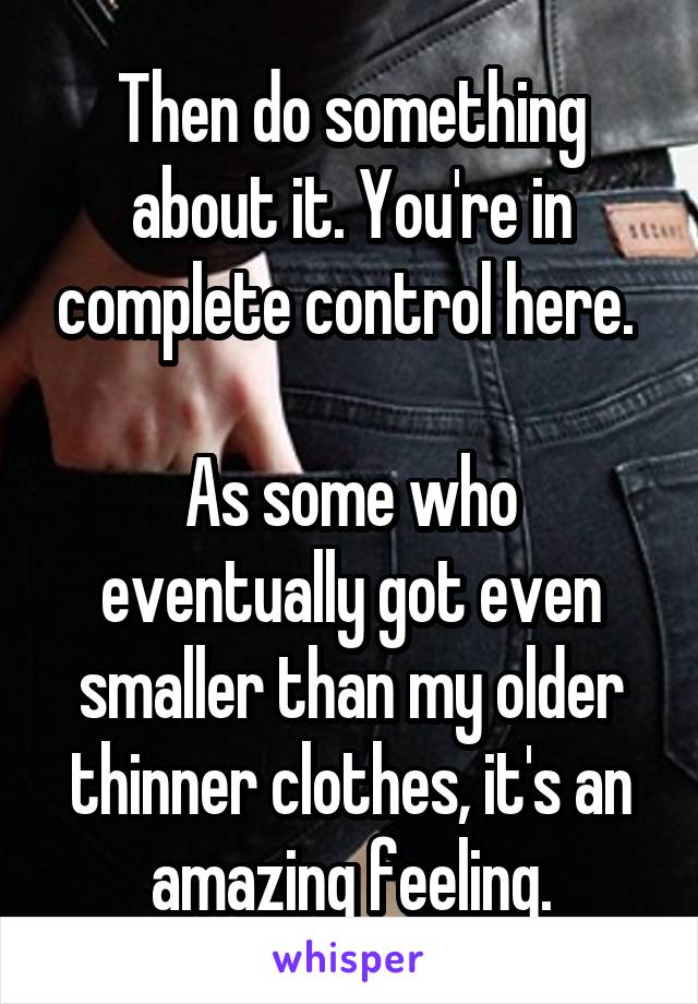 Then do something about it. You're in complete control here. 

As some who eventually got even smaller than my older thinner clothes, it's an amazing feeling.