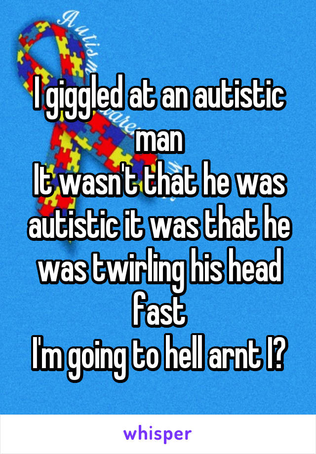 I giggled at an autistic man
It wasn't that he was autistic it was that he was twirling his head fast
I'm going to hell arnt I?