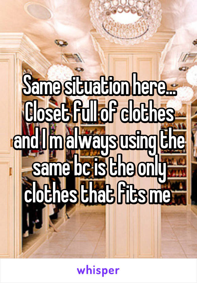 Same situation here... Closet full of clothes and I m always using the same bc is the only clothes that fits me 