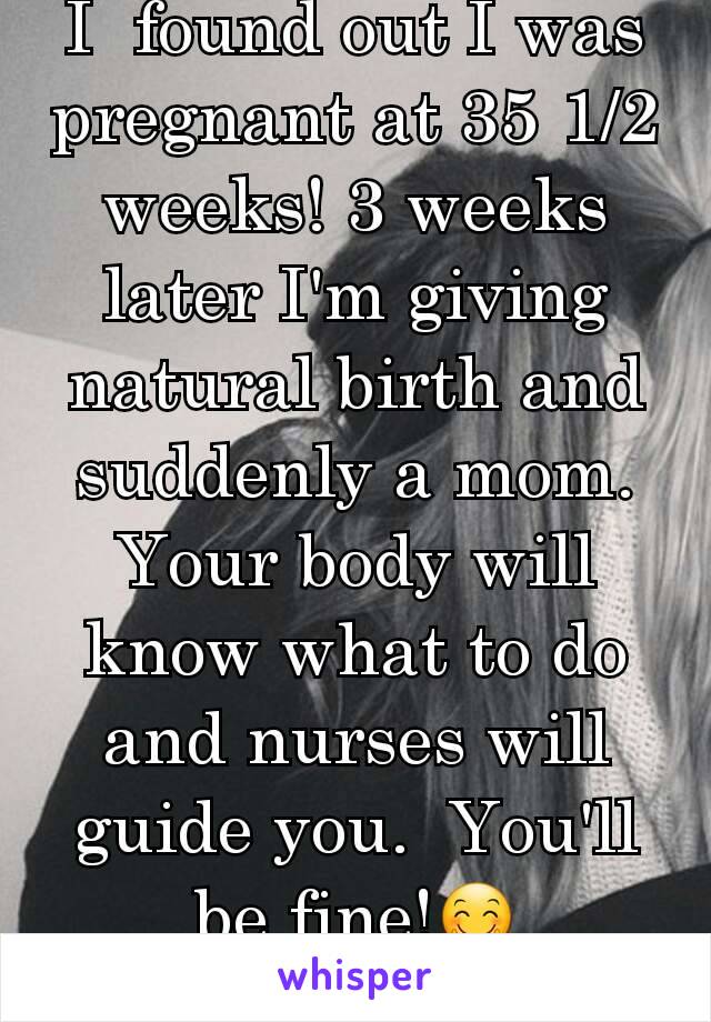 I  found out I was pregnant at 35 1/2 weeks! 3 weeks later I'm giving natural birth and suddenly a mom. Your body will know what to do and nurses will guide you.  You'll be fine!🤗
