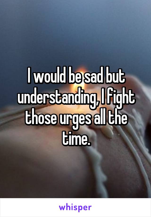 I would be sad but understanding, I fight those urges all the time.