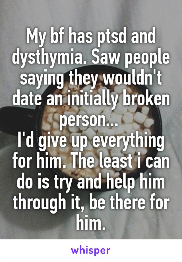 My bf has ptsd and dysthymia. Saw people saying they wouldn't date an initially broken person... 
I'd give up everything for him. The least i can do is try and help him through it, be there for him.