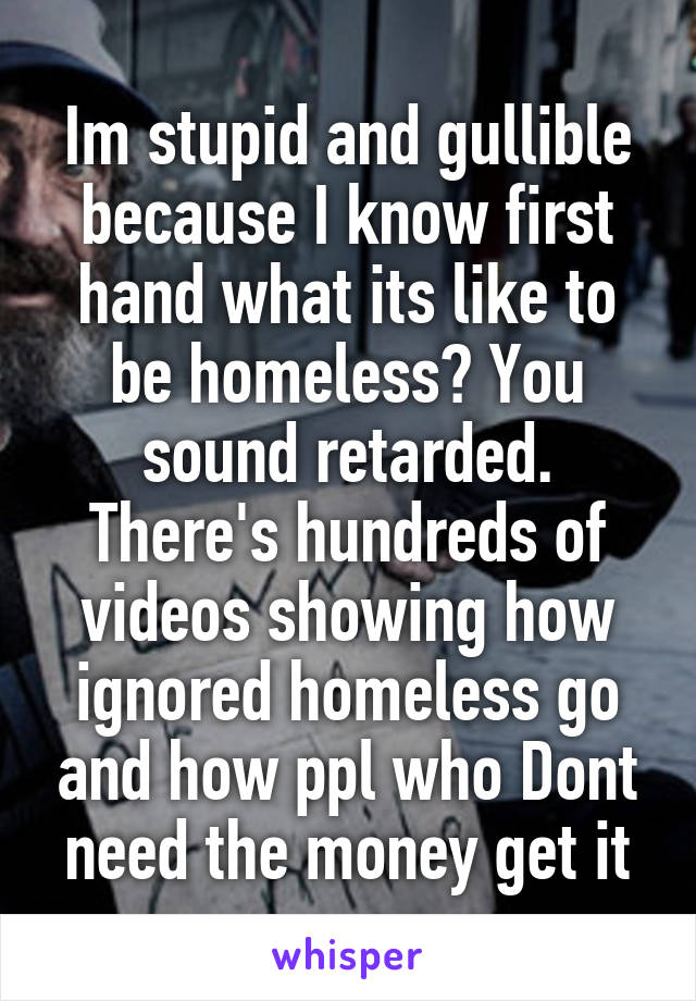 Im stupid and gullible because I know first hand what its like to be homeless? You sound retarded. There's hundreds of videos showing how ignored homeless go and how ppl who Dont need the money get it