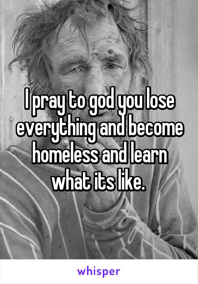 I pray to god you lose everything and become homeless and learn what its like. 
