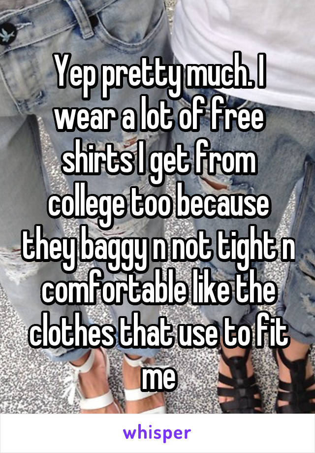 Yep pretty much. I wear a lot of free shirts I get from college too because they baggy n not tight n comfortable like the clothes that use to fit me