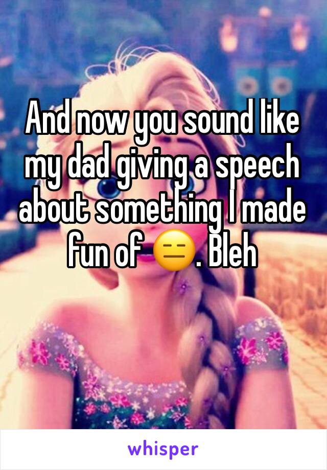 And now you sound like my dad giving a speech about something I made fun of 😑. Bleh