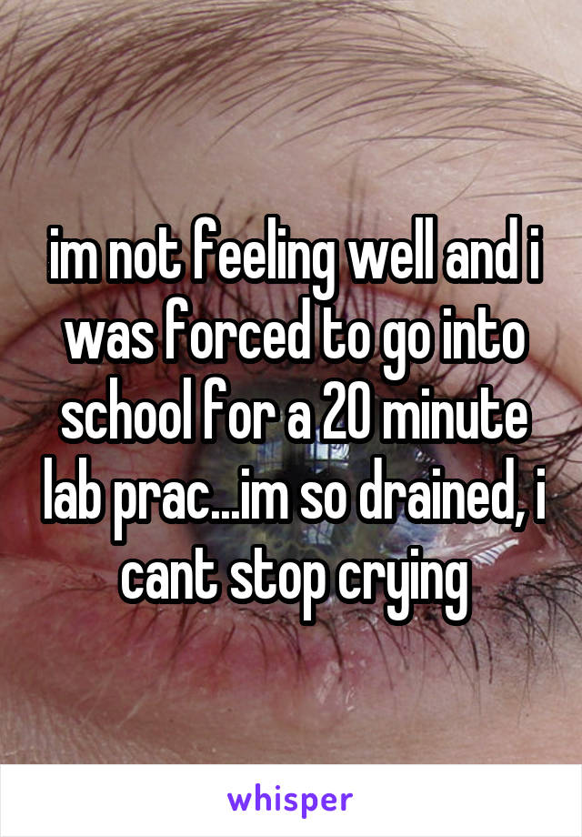 im not feeling well and i was forced to go into school for a 20 minute lab prac...im so drained, i cant stop crying