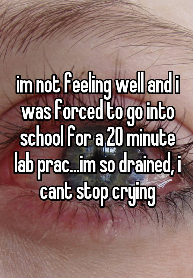 im not feeling well and i was forced to go into school for a 20 minute lab prac...im so drained, i cant stop crying