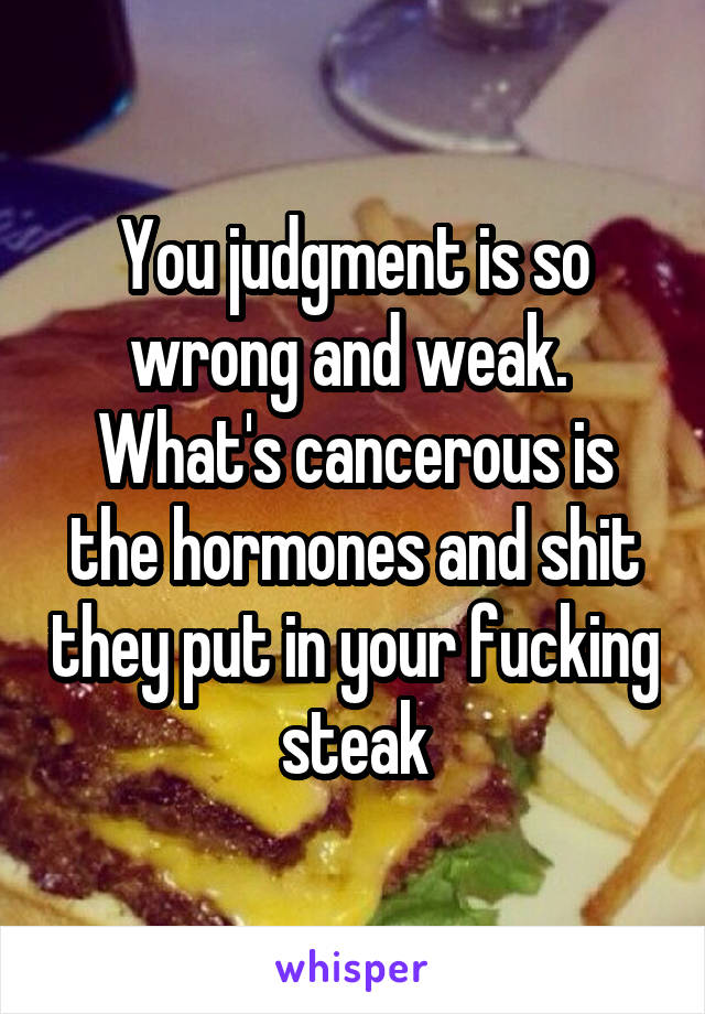 You judgment is so wrong and weak. 
What's cancerous is the hormones and shit they put in your fucking steak