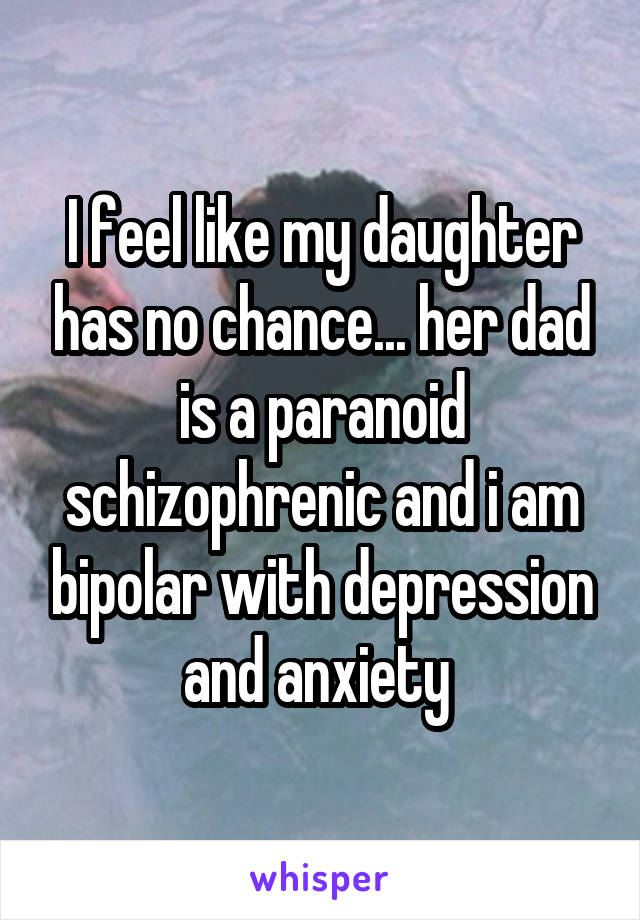 I feel like my daughter has no chance... her dad is a paranoid schizophrenic and i am bipolar with depression and anxiety 