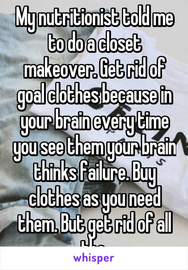 My nutritionist told me to do a closet makeover. Get rid of goal clothes because in your brain every time you see them your brain thinks failure. Buy clothes as you need them. But get rid of all the 