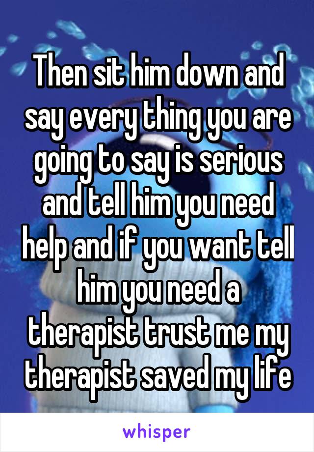 Then sit him down and say every thing you are going to say is serious and tell him you need help and if you want tell him you need a therapist trust me my therapist saved my life