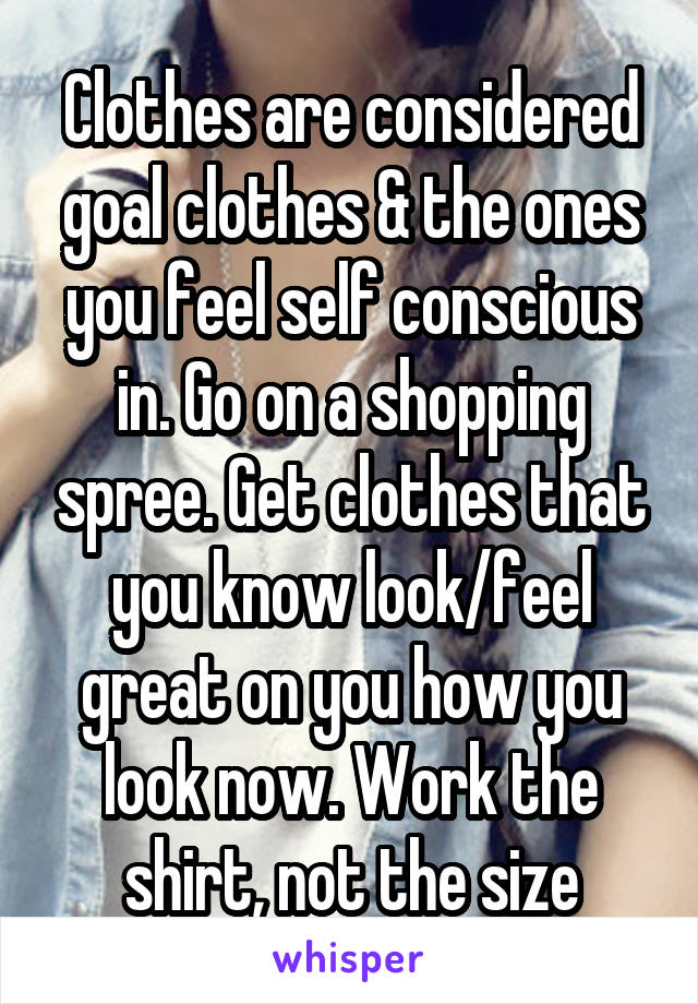 Clothes are considered goal clothes & the ones you feel self conscious in. Go on a shopping spree. Get clothes that you know look/feel great on you how you look now. Work the shirt, not the size