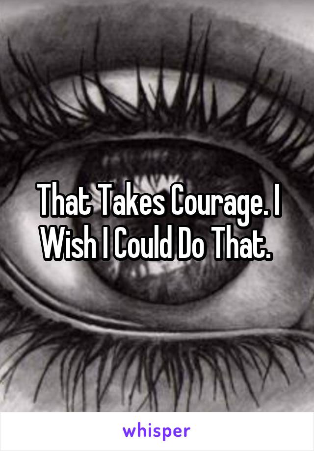 That Takes Courage. I Wish I Could Do That. 