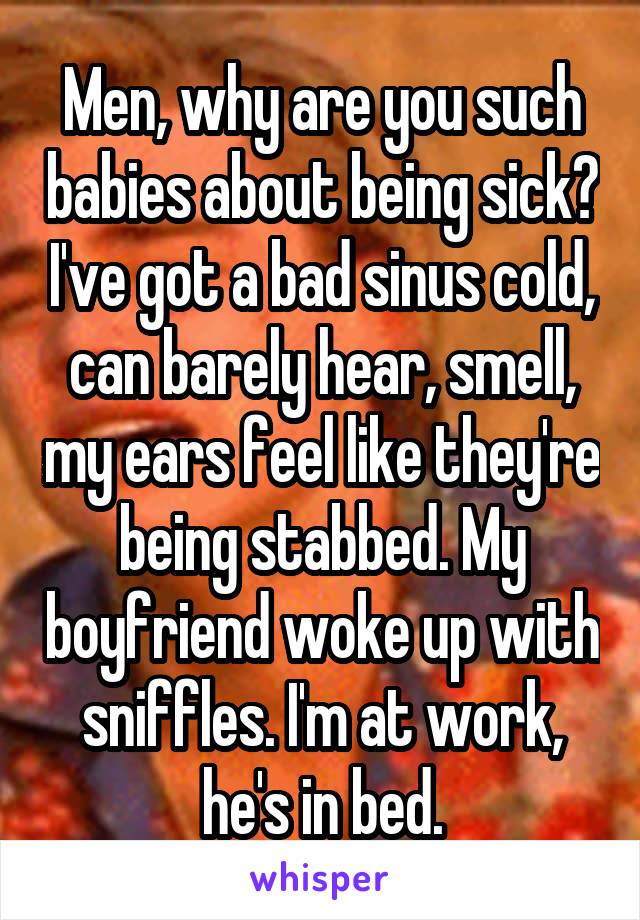 Men, why are you such babies about being sick? I've got a bad sinus cold, can barely hear, smell, my ears feel like they're being stabbed. My boyfriend woke up with sniffles. I'm at work, he's in bed.
