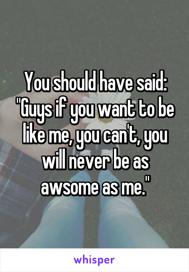 You should have said: "Guys if you want to be like me, you can't, you will never be as awsome as me."