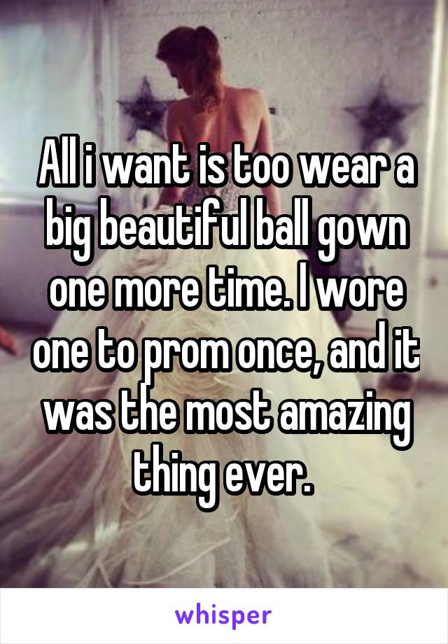 All i want is too wear a big beautiful ball gown one more time. I wore one to prom once, and it was the most amazing thing ever. 