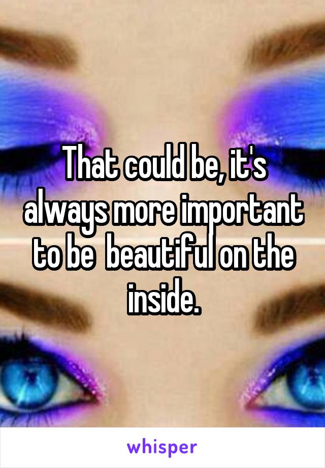 That could be, it's always more important to be  beautiful on the inside.