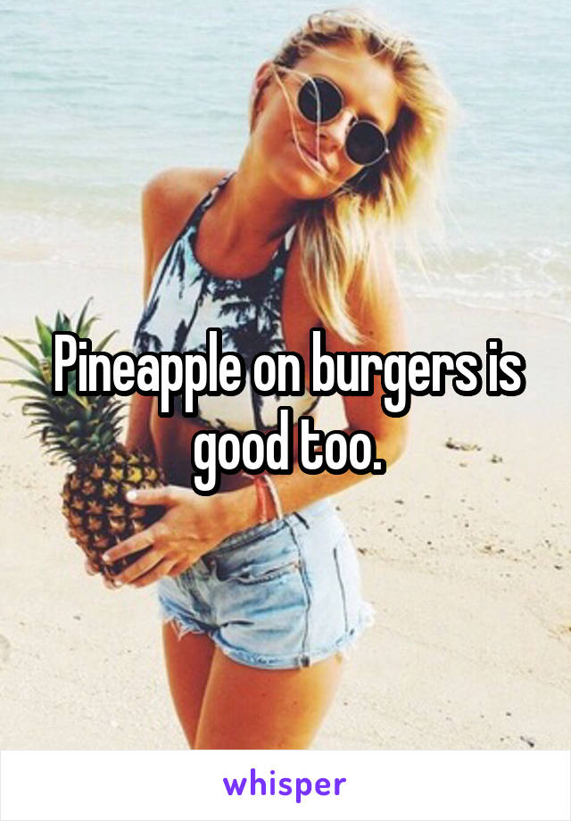 Pineapple on burgers is good too.