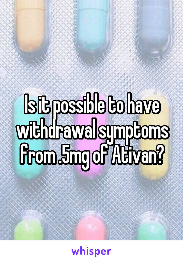 Is it possible to have withdrawal symptoms from .5mg of Ativan?