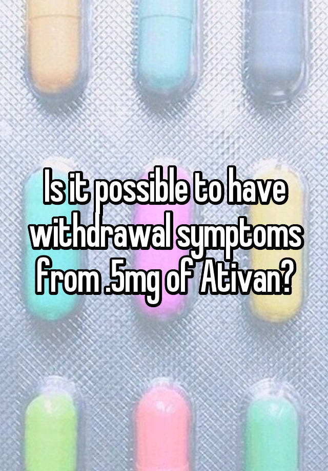 Is it possible to have withdrawal symptoms from .5mg of Ativan?