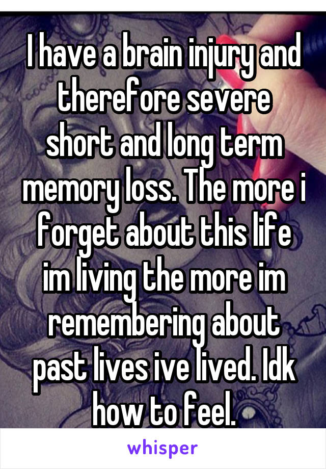 I have a brain injury and therefore severe short and long term memory loss. The more i forget about this life im living the more im remembering about past lives ive lived. Idk how to feel.