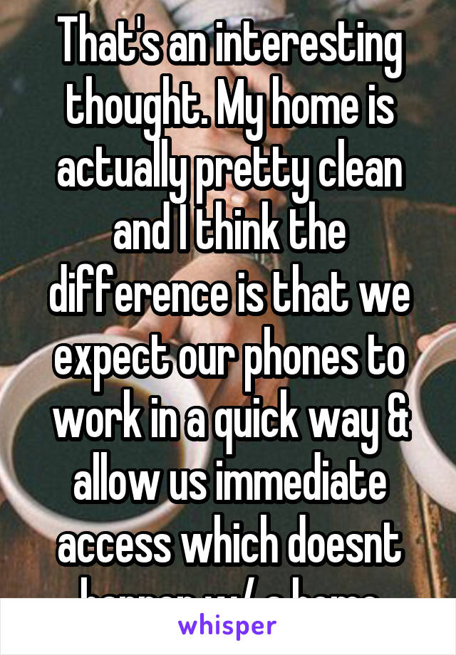 That's an interesting thought. My home is actually pretty clean and I think the difference is that we expect our phones to work in a quick way & allow us immediate access which doesnt happen w/ a home