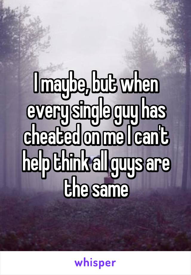 I maybe, but when every single guy has cheated on me I can't help think all guys are the same