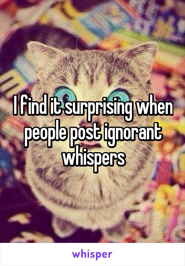 I find it surprising when people post ignorant whispers