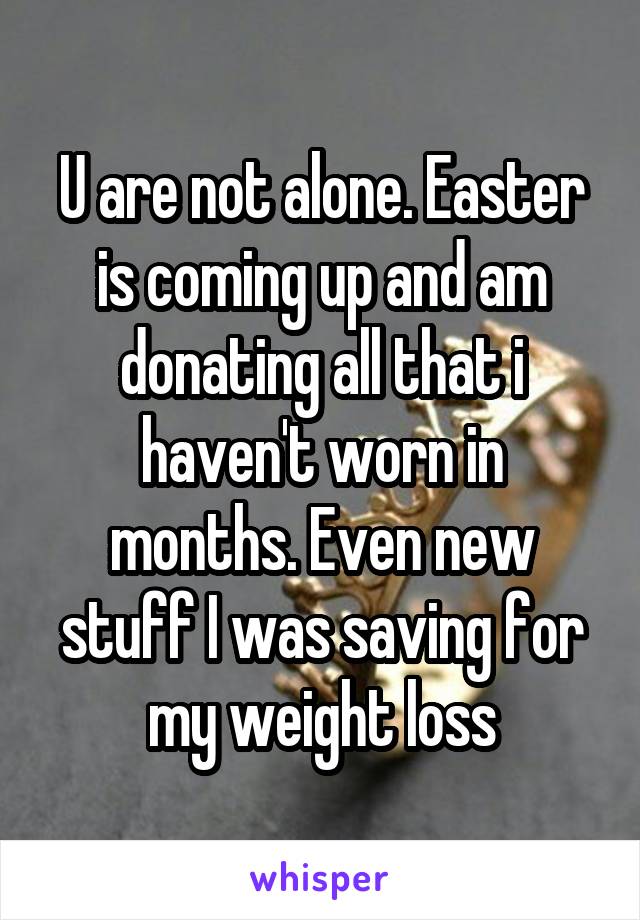 U are not alone. Easter is coming up and am donating all that i haven't worn in months. Even new stuff I was saving for my weight loss