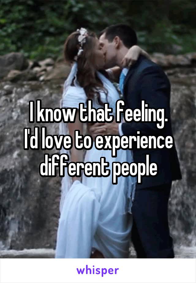 I know that feeling.
I'd love to experience different people