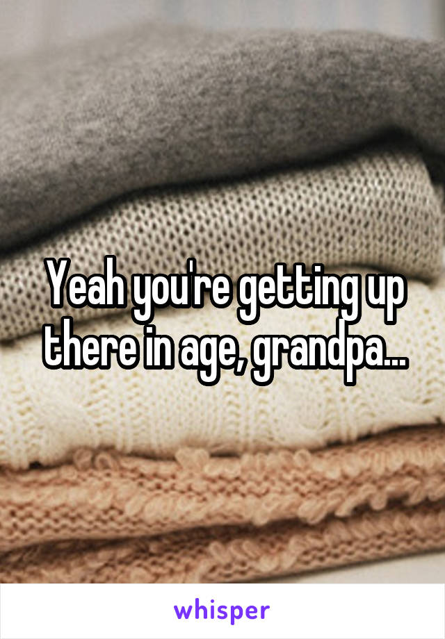 Yeah you're getting up there in age, grandpa...