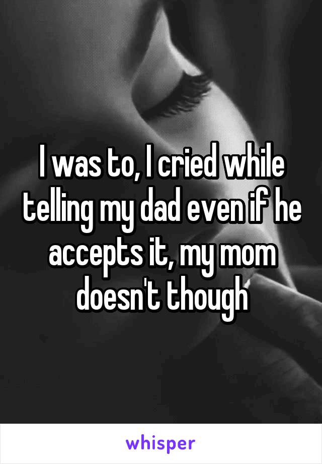 I was to, I cried while telling my dad even if he accepts it, my mom doesn't though