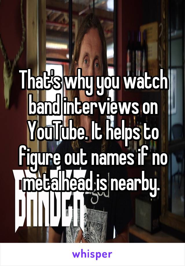 That's why you watch band interviews on YouTube. It helps to figure out names if no metalhead is nearby. 