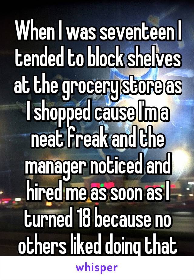 When I was seventeen I tended to block shelves at the grocery store as I shopped cause I'm a neat freak and the manager noticed and hired me as soon as I turned 18 because no others liked doing that